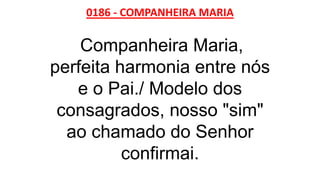 0186 - COMPANHEIRA MARIA
Companheira Maria,
perfeita harmonia entre nós
e o Pai./ Modelo dos
consagrados, nosso "sim"
ao chamado do Senhor
confirmai.
 