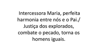 Intercessora Maria, perfeita
harmonia entre nós e o Pai./
Justiça dos explorados,
combate o pecado, torna os
homens iguais.
 