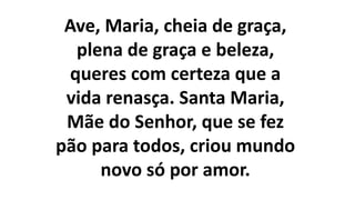 Ave, Maria, cheia de graça,
plena de graça e beleza,
queres com certeza que a
vida renasça. Santa Maria,
Mãe do Senhor, que se fez
pão para todos, criou mundo
novo só por amor.
 