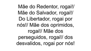 Mãe do Redentor, rogai!/
Mãe do Salvador, rogai!/
Do Libertador, rogai por
nós!/ Mãe dos oprimidos,
rogai!/ Mãe dos
perseguidos, rogai!/ dos
desvalidos, rogai por nós!
 