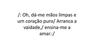 /: Oh, dá-me mãos limpas e
um coração puro/ Arranca a
vaidade,/ ensina-me a
amar.:/
 