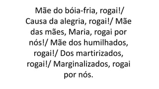 Mãe do bóia-fria, rogai!/
Causa da alegria, rogai!/ Mãe
das mães, Maria, rogai por
nós!/ Mãe dos humilhados,
rogai!/ Dos martirizados,
rogai!/ Marginalizados, rogai
por nós.
 