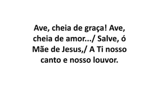 Ave, cheia de graça! Ave,
cheia de amor.../ Salve, ó
Mãe de Jesus,/ A Ti nosso
canto e nosso louvor.
 