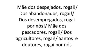 Mãe dos despejados, rogai!/
Dos abandonados, rogai!/
Dos desempregados, rogai
por nós!/ Mãe dos
pescadores, rogai!/ Dos
agricultores, rogai!/ Santos e
doutores, rogai por nós
 