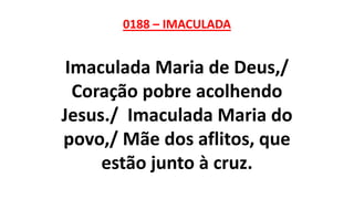 0188 – IMACULADA
Imaculada Maria de Deus,/
Coração pobre acolhendo
Jesus./ Imaculada Maria do
povo,/ Mãe dos aflitos, que
estão junto à cruz.
 