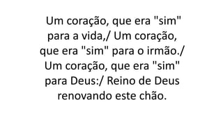 Um coração, que era "sim"
para a vida,/ Um coração,
que era "sim" para o irmão./
Um coração, que era "sim"
para Deus:/ Reino de Deus
renovando este chão.
 