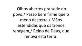 Olhos abertos pra sede do
povo,/ Passo bem firme que o
medo desterra./ Mãos
estendidas que os tronos
renegam,/ Reino de Deus, que
renova esta terra!
 
