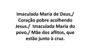 Imaculada Maria de Deus,/
Coração pobre acolhendo
Jesus./ Imaculada Maria do
povo,/ Mãe dos aflitos, que
estão junto à cruz.
 