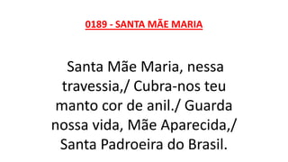 0189 - SANTA MÃE MARIA
Santa Mãe Maria, nessa
travessia,/ Cubra-nos teu
manto cor de anil./ Guarda
nossa vida, Mãe Aparecida,/
Santa Padroeira do Brasil.
 
