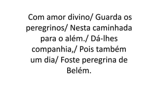 Com amor divino/ Guarda os
peregrinos/ Nesta caminhada
para o além./ Dá-lhes
companhia,/ Pois também
um dia/ Foste peregrina de
Belém.
 