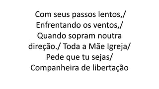 Com seus passos lentos,/
Enfrentando os ventos,/
Quando sopram noutra
direção./ Toda a Mãe Igreja/
Pede que tu sejas/
Companheira de libertação
 