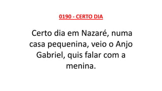 0190 - CERTO DIA
Certo dia em Nazaré, numa
casa pequenina, veio o Anjo
Gabriel, quis falar com a
menina.
 