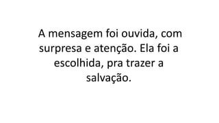 A mensagem foi ouvida, com
surpresa e atenção. Ela foi a
escolhida, pra trazer a
salvação.
 