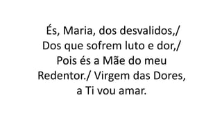 És, Maria, dos desvalidos,/
Dos que sofrem luto e dor,/
Pois és a Mãe do meu
Redentor./ Virgem das Dores,
a Ti vou amar.
 