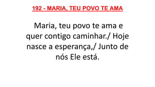 192 - MARIA, TEU POVO TE AMA
Maria, teu povo te ama e
quer contigo caminhar./ Hoje
nasce a esperança,/ Junto de
nós Ele está.
 