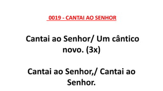 0019 - CANTAI AO SENHOR
Cantai ao Senhor/ Um cântico
novo. (3x)
Cantai ao Senhor,/ Cantai ao
Senhor.
 