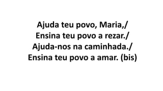 Ajuda teu povo, Maria,/
Ensina teu povo a rezar./
Ajuda-nos na caminhada./
Ensina teu povo a amar. (bis)
 