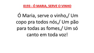 0193 - Ó MARIA, SERVE O VINHO
Ó Maria, serve o vinho,/ Um
copo pra todos nós,/ Um pão
para todas as fomes,/ Um só
canto em toda voz!
 
