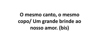 O mesmo canto, o mesmo
copo/ Um grande brinde ao
nosso amor. (bis)
 