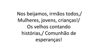 Nos beijamos, irmãos todos,/
Mulheres, jovens, crianças!/
Os velhos contando
histórias,/ Comunhão de
esperanças!
 