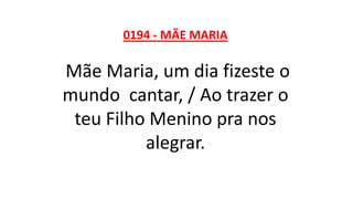 0194 - MÃE MARIA
Mãe Maria, um dia fizeste o
mundo cantar, / Ao trazer o
teu Filho Menino pra nos
alegrar.
 