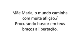 Mãe Maria, o mundo caminha
com muita aflição,/
Procurando buscar em teus
braços a libertação.
 