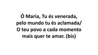 Ó Maria, Tu és venerada,
pelo mundo tu és aclamada/
O teu povo a cada momento
mais quer te amar. (bis)
 