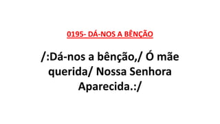 0195- DÁ-NOS A BÊNÇÃO
/:Dá-nos a bênção,/ Ó mãe
querida/ Nossa Senhora
Aparecida.:/
 