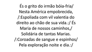 És o grito do irmão bóia-fria/
Nesta América empobrecida,
/:Espoliada com vil valentia do
direito ao chão de sua vida.:/ És
Maria de nossos caminhos,/
Solidária de tantas Marias.
/:Coroadas de sangue e espinhos/
Pela exploração noite e dia.:/
 