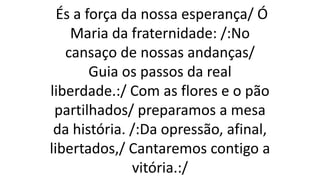 És a força da nossa esperança/ Ó
Maria da fraternidade: /:No
cansaço de nossas andanças/
Guia os passos da real
liberdade.:/ Com as flores e o pão
partilhados/ preparamos a mesa
da história. /:Da opressão, afinal,
libertados,/ Cantaremos contigo a
vitória.:/
 