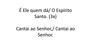 É Ele quem dá/ O Espírito
Santo. (3x)
Cantai ao Senhor,/ Cantai ao
Senhor.
 