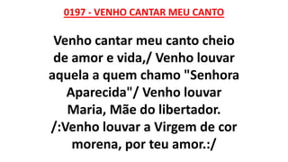 0197 - VENHO CANTAR MEU CANTO
Venho cantar meu canto cheio
de amor e vida,/ Venho louvar
aquela a quem chamo "Senhora
Aparecida"/ Venho louvar
Maria, Mãe do libertador.
/:Venho louvar a Virgem de cor
morena, por teu amor.:/
 