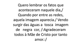 Quero lembrar os fatos que
aconteceram naquele dia,/
Quando por entre as redes,
aquela imagem aparecia./ Vendo
surgir das águas a tosca imagem
de negra cor, /:Agradeceram
todos à Mãe de Cristo por tanto
amor.:/
 