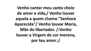 Venho cantar meu canto cheio
de amor e vida,/ Venho louvar
aquela a quem chamo "Senhora
Aparecida"/ Venho louvar Maria,
Mãe do libertador. /:Venho
louvar a Virgem de cor morena,
por teu amor.:/
 