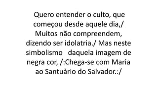 Quero entender o culto, que
começou desde aquele dia,/
Muitos não compreendem,
dizendo ser idolatria./ Mas neste
simbolismo daquela imagem de
negra cor, /:Chega-se com Maria
ao Santuário do Salvador.:/
 