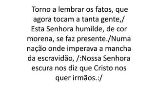 Torno a lembrar os fatos, que
agora tocam a tanta gente,/
Esta Senhora humilde, de cor
morena, se faz presente./Numa
nação onde imperava a mancha
da escravidão, /:Nossa Senhora
escura nos diz que Cristo nos
quer irmãos.:/
 