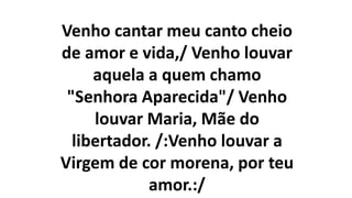 Venho cantar meu canto cheio
de amor e vida,/ Venho louvar
aquela a quem chamo
"Senhora Aparecida"/ Venho
louvar Maria, Mãe do
libertador. /:Venho louvar a
Virgem de cor morena, por teu
amor.:/
 