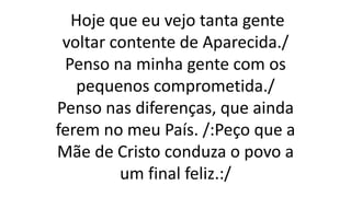 Hoje que eu vejo tanta gente
voltar contente de Aparecida./
Penso na minha gente com os
pequenos comprometida./
Penso nas diferenças, que ainda
ferem no meu País. /:Peço que a
Mãe de Cristo conduza o povo a
um final feliz.:/
 
