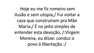 Hoje eu me fiz romeiro sem
ilusão e sem utopia,/ Fui visitar a
casa que construíram pra Mãe
Maria;/ É no jeito simples de
entender esta devoção, /:Virgem
Morena, eu disse: conduz o
povo à libertação.:/
 