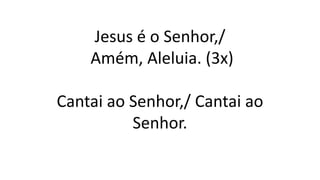 Jesus é o Senhor,/
Amém, Aleluia. (3x)
Cantai ao Senhor,/ Cantai ao
Senhor.
 