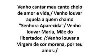 Venho cantar meu canto cheio
de amor e vida,/ Venho louvar
aquela a quem chamo
"Senhora Aparecida"/ Venho
louvar Maria, Mãe do
libertador. /:Venho louvar a
Virgem de cor morena, por teu
amor.:/
 