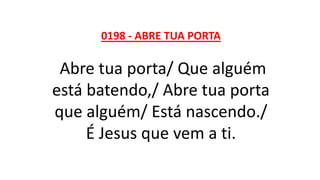 0198 - ABRE TUA PORTA
Abre tua porta/ Que alguém
está batendo,/ Abre tua porta
que alguém/ Está nascendo./
É Jesus que vem a ti.
 