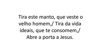 Tira este manto, que veste o
velho homem,/ Tira da vida
ideais, que te consomem,/
Abre a porta a Jesus.
 
