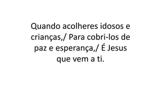 Quando acolheres idosos e
crianças,/ Para cobri-los de
paz e esperança,/ É Jesus
que vem a ti.
 