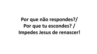 Por que não respondes?/
Por que tu escondes? /
Impedes Jesus de renascer!
 