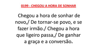 0199 - CHEGOU A HORA DE SONHAR
Chegou a hora de sonhar de
novo,/ De tornar-se povo, e se
fazer irmão./ Chegou a hora
que ligeiro passa,/ De ganhar
a graça e a conversão.
 