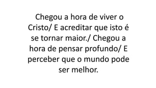 Chegou a hora de viver o
Cristo/ E acreditar que isto é
se tornar maior./ Chegou a
hora de pensar profundo/ E
perceber que o mundo pode
ser melhor.
 