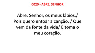 0020 - ABRE, SENHOR
Abre, Senhor, os meus lábios,/
Pois quero entoar a canção, / Que
vem da fonte da vida/ E toma o
meu coração.
 