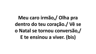 Meu caro irmão,/ Olha pra
dentro do teu coração./ Vê se
o Natal se tornou conversão,/
E te ensinou a viver. (bis)
 