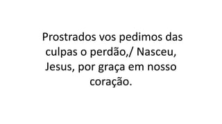 Prostrados vos pedimos das
culpas o perdão,/ Nasceu,
Jesus, por graça em nosso
coração.
 